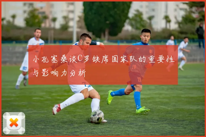 小孔塞桑谈C罗缺席国家队的重要性与影响力分析