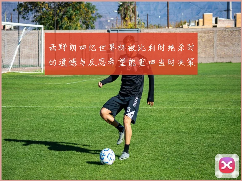 西野朗回忆世界杯被比利时绝杀时的遗憾与反思希望能重回当时决策时刻