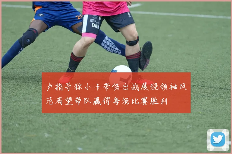 卢指导称小卡带伤出战展现领袖风范渴望带队赢得每场比赛胜利