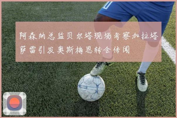 阿森纳总监贝尔塔现场考察加拉塔萨雷引发奥斯梅恩转会传闻